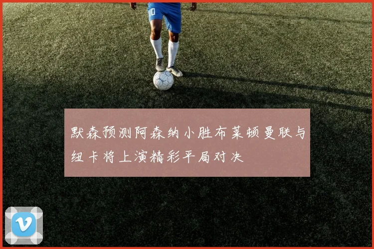 默森预测阿森纳小胜布莱顿曼联与纽卡将上演精彩平局对决