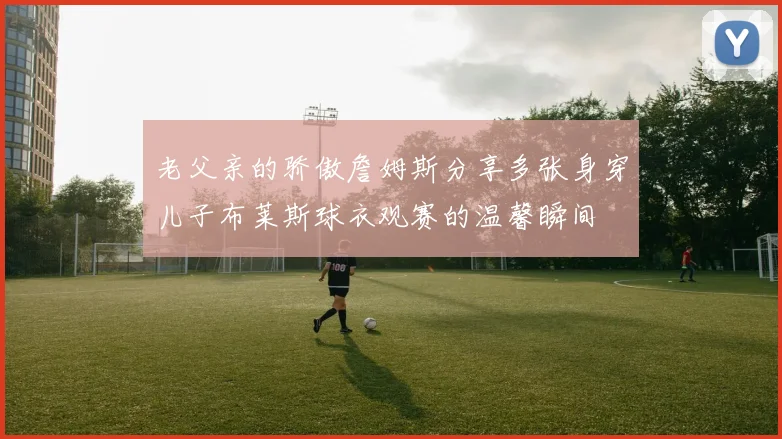 老父亲的骄傲詹姆斯分享多张身穿儿子布莱斯球衣观赛的温馨瞬间