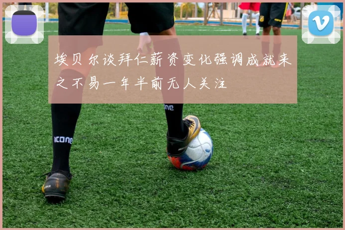 埃贝尔谈拜仁薪资变化强调成就来之不易一年半前无人关注