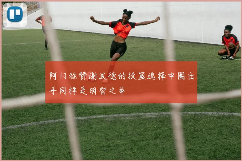 阿门称赞谢泼德的投篮选择中圈出手同样是明智之举