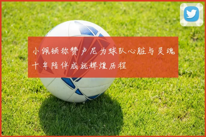小佩顿称赞卢尼为球队心脏与灵魂十年陪伴成就辉煌历程