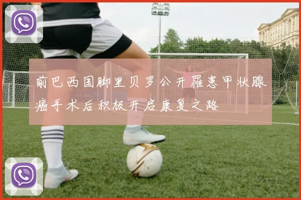 前巴西国脚里贝罗公开罹患甲状腺癌手术后积极开启康复之路