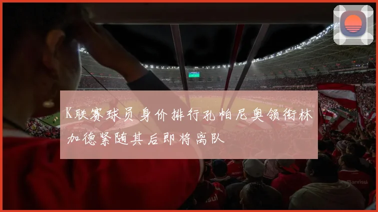 K联赛球员身价排行孔帕尼奥领衔林加德紧随其后即将离队