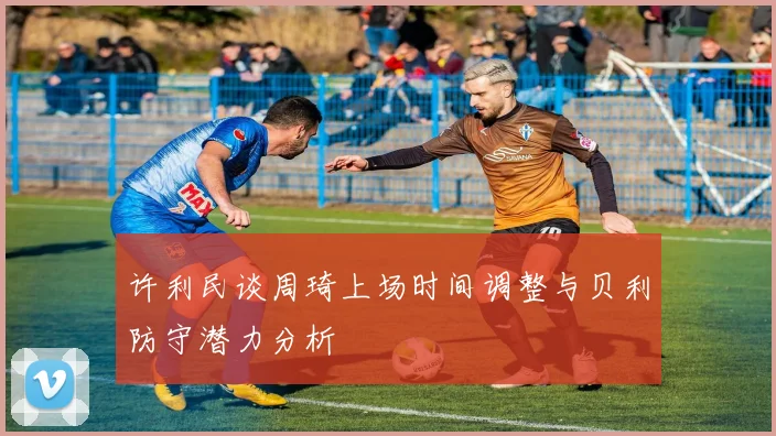 许利民谈周琦上场时间调整与贝利防守潜力分析