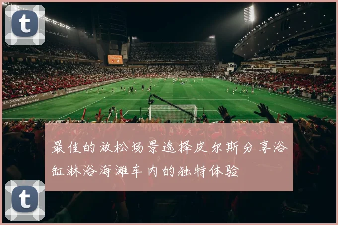 最佳的放松场景选择皮尔斯分享浴缸淋浴海滩车内的独特体验