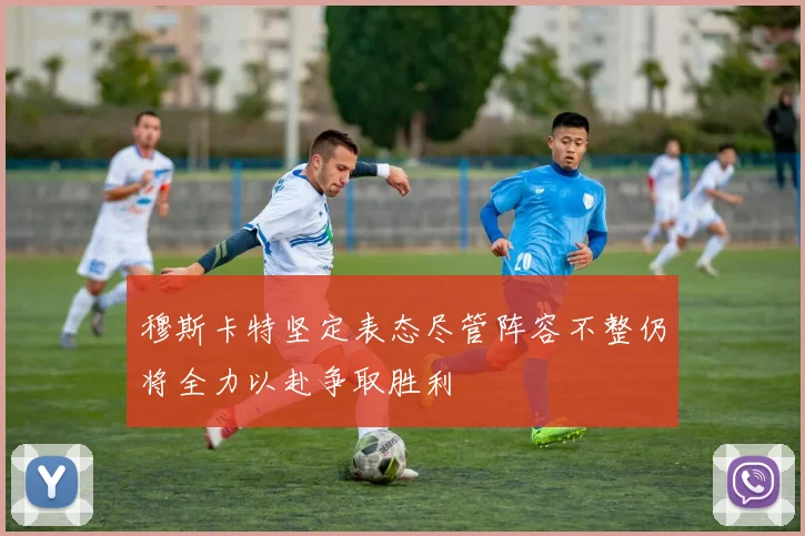 穆斯卡特坚定表态尽管阵容不整仍将全力以赴争取胜利