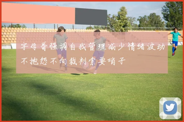 字母哥强调自我管理减少情绪波动不抱怨不向裁判索要哨子