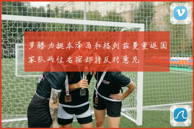 罗滕力挺本泽马和格列兹曼重返国家队两位名宿却持反对意见