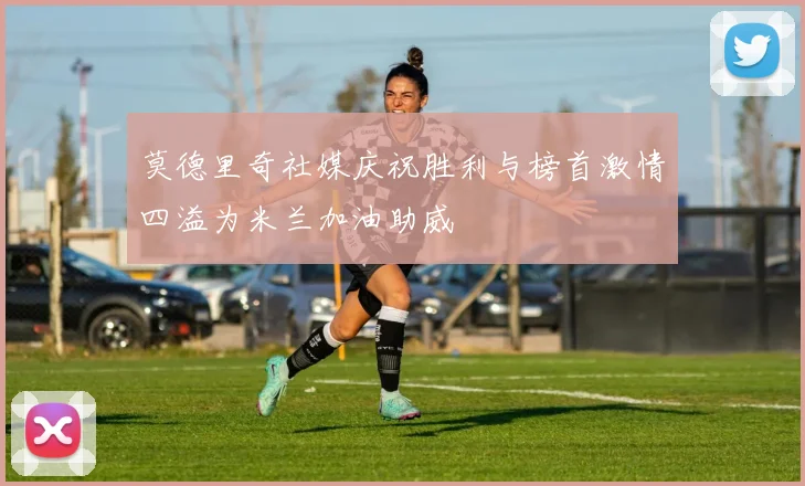莫德里奇社媒庆祝胜利与榜首激情四溢为米兰加油助威