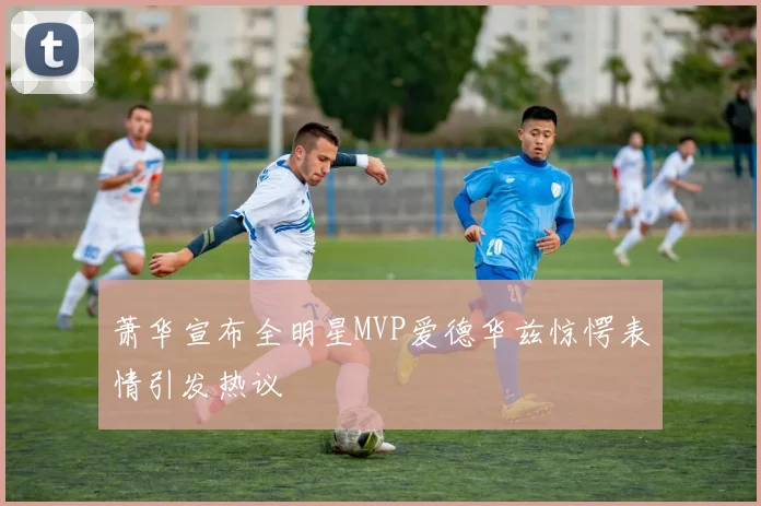萧华宣布全明星MVP爱德华兹惊愕表情引发热议