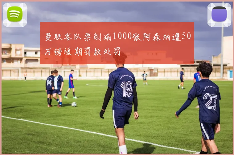 曼联客队票削减1000张阿森纳遭50万镑缓期罚款处罚