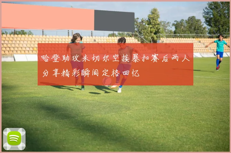 哈登助攻米切尔空接暴扣赛后两人分享精彩瞬间定格回忆