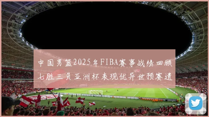 中国男篮2025年FIBA赛事战绩回顾七胜三负亚洲杯表现优异世预赛遗憾负于韩国