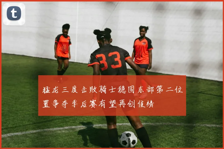猛龙三度击败骑士稳固东部第二位置争夺季后赛有望再创佳绩