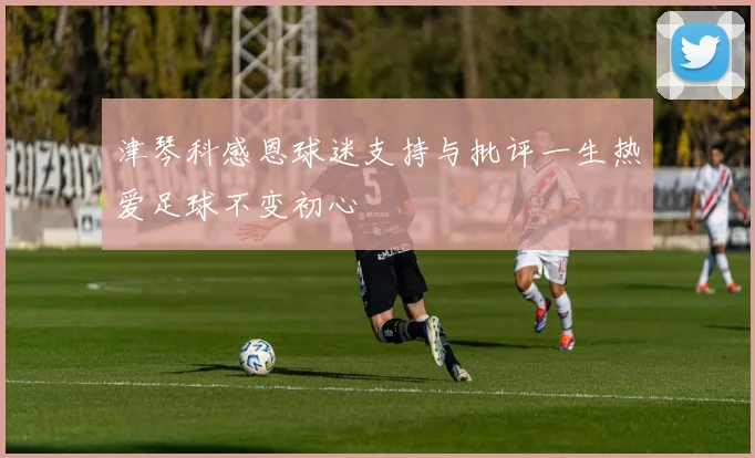 津琴科感恩球迷支持与批评一生热爱足球不变初心