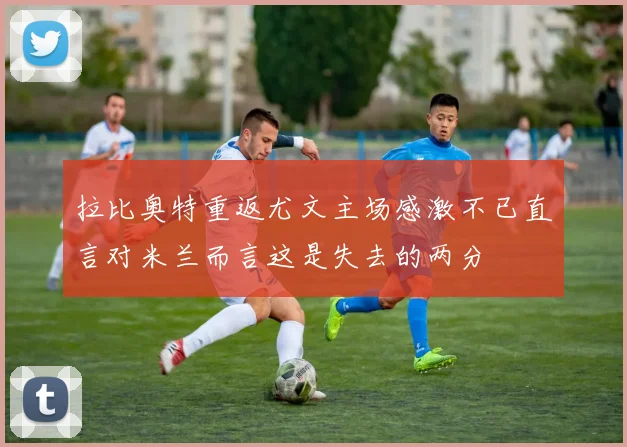拉比奥特重返尤文主场感激不已直言对米兰而言这是失去的两分