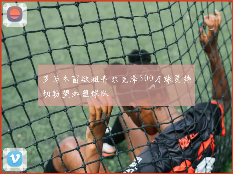 罗马冬窗欲租齐尔克泽500万球员热切盼望加盟球队