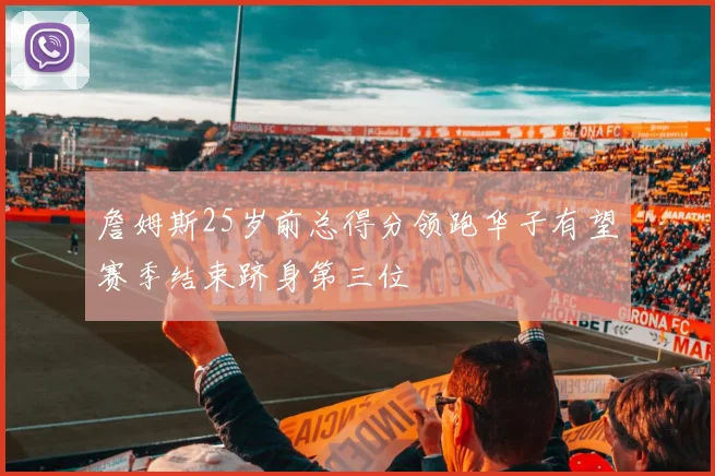 詹姆斯25岁前总得分领跑华子有望赛季结束跻身第三位