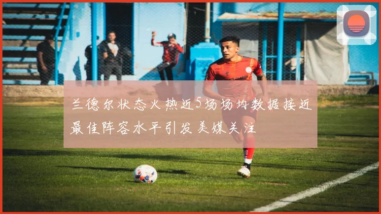 兰德尔状态火热近5场场均数据接近最佳阵容水平引发美媒关注