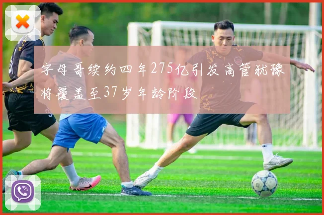字母哥续约四年275亿引发高管犹豫将覆盖至37岁年龄阶段