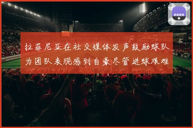 拉菲尼亚在社交媒体发声鼓励球队为团队表现感到自豪尽管进球艰难
