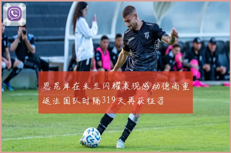 恩昆库在米兰闪耀表现感动德尚重返法国队时隔319天再获征召