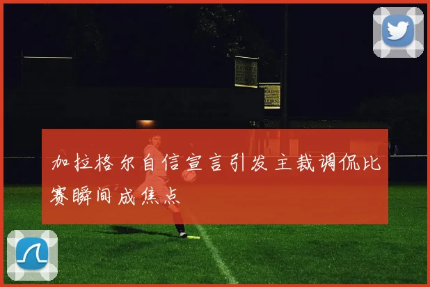 加拉格尔自信宣言引发主裁调侃比赛瞬间成焦点