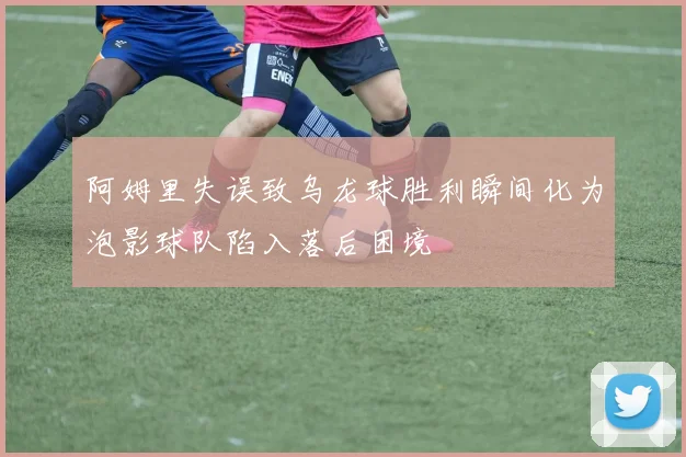 阿姆里失误致乌龙球胜利瞬间化为泡影球队陷入落后困境