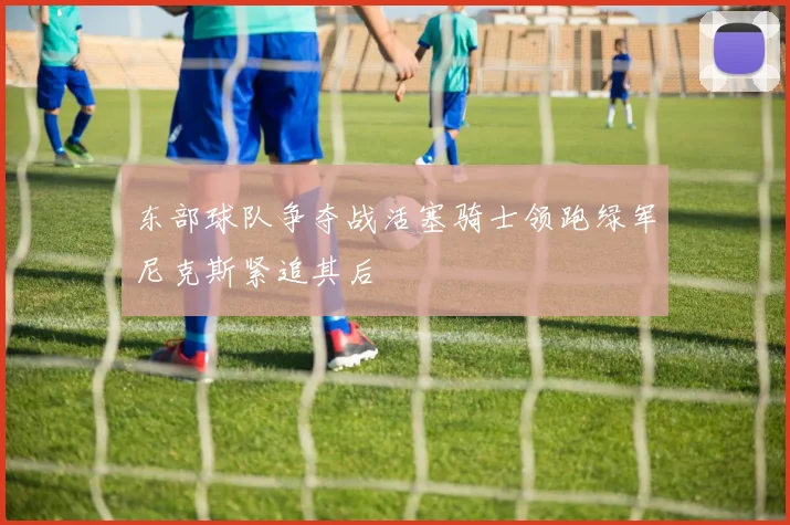 东部球队争夺战活塞骑士领跑绿军尼克斯紧追其后