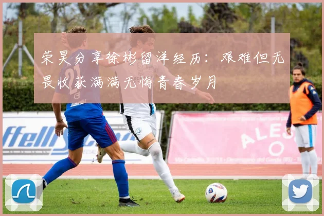 荣昊分享徐彬留洋经历：艰难但无畏收获满满无悔青春岁月