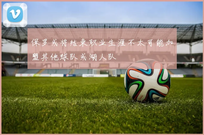 保罗或将结束职业生涯不太可能加盟其他球队或湖人队