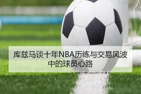 库兹马谈十年NBA历练与交易风波中的球员心路（PGSoft）