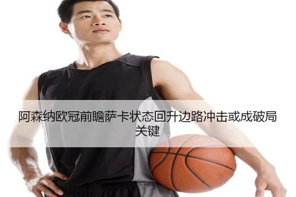 阿森纳欧冠前瞻萨卡状态回升边路冲击或成破局关键（PGSoft）